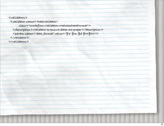 <validators>
 <validator name="DateValidator"
       class="Workflow::Validator::MatchesDateFormat">
  <description>Validator to ensure dates are proper</description>
  <param name="date_format" value="%Y-%m-%d %H:%M"/>
 </validator>
</validators>




                                                                    10
 