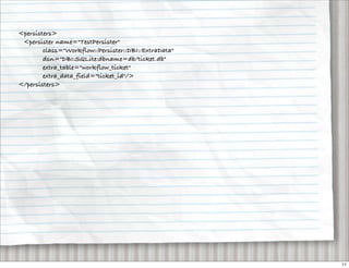 <persisters>
 <persister name="TestPersister"
        class="Workflow::Persister::DBI::ExtraData"
        dsn="DBI:SQLite:dbname=db/ticket.db"
        extra_table="workflow_ticket"
        extra_data_field="ticket_id"/>
</persisters>




                                                      11
 