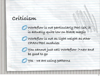Criticism
     Workflow is not particularly Perl-ish, it
     is actually quite low on black magic
     Workflow is not as light weight as other
     CPAN/Perl modules
     You cannot just call Workflow->new and
     be good to go
     Yes - we are using patterns


                                                 12
 