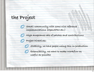 the Project
      Small community with some nice reference
      implementations (OpenXPKI etc.)

      High acceptance rate of patches and contributions

      Project Directives:

          Stability, we have people using this in production

          Extensibility, we want to make Workflow as
          useful as possible




                                                               13
 