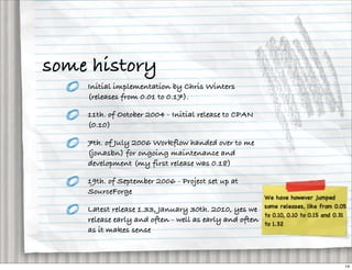 some history
    Initial implementation by Chris Winters
    (releases from 0.01 to 0.17).

    11th. of October 2004 - Initial release to CPAN
    (0.10)

    7th. of July 2006 Workflow handed over to me
    (jonasbn) for ongoing maintenance and
    development (my first release was 0.18)

    19th. of September 2006 - Project set up at
    SourceForge

    Latest release 1.33, January 30th. 2010, yes we
    release early and often - well as early and often
    as it makes sense



                                                        14
 