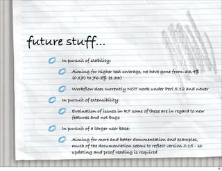 future stuff...
      In pursuit of stability:

          Aiming for higher test coverage, we have gone from: 63,4%
          (0.17) to 76.8% (1.33)

          Workflow does currently NOT work under Perl 5.12 and newer

      In pursuit of extensibility:

          Evaluation of issues in RT some of these are in regard to new
          features and not bugs

      In pursuit of a larger user base:

          Aiming for more and better documentation and examples,
          much of the documentation seems to reflect version 0.15 - so
          updating and proof reading is required


                                                                          15
 