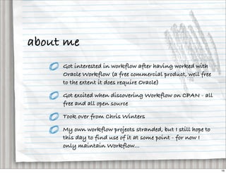 about me
     Got interested in workflow after having worked with
     Oracle Workflow (a free commercial product, well free
     to the extent it does require Oracle)

     Got excited when discovering Workflow on CPAN - all
     free and all open source

     Took over from Chris Winters

     My own workflow projects stranded, but I still hope to
     this day to find use of it at some point - for now I
     only maintain Workflow...


                                                              16
 