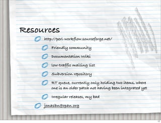 Resources
     http://perl-workflow.sourceforge.net/

        Friendly community

        Documentation Wiki

        low-traffic mailing list

        Subversion repository

        RT queue, currently only holding two items, where
        one is an older patch not having been integrated yet

        Irregular releases, my bad

     jonasbn@cpan.org


                                                               17
 