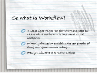 So what is Workflow?

     A not so light weight Perl framework available on
     CPAN, which can be used to implement actual
     workflows

     Primarily focused on exploiting the best practice of
     doing configuration over coding...

     Well you will have to do “some” coding




                                                            4
 