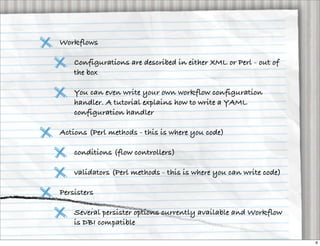 Workflows

    Configurations are described in either XML or Perl - out of
    the box

    You can even write your own workflow configuration
    handler. A tutorial explains how to write a YAML
    configuration handler

Actions (Perl methods - this is where you code)

    conditions (flow controllers)

    validators (Perl methods - this is where you can write code)

Persisters

    Several persister options currently available and Workflow
    is DBI compatible

                                                                   6
 