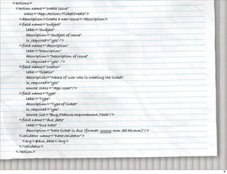 <actions>
   <action name="create issue"
       class="App::Action::TicketCreate">
    <description>Create a new issue</description>
    <field name="subject"
        label="Subject"
        description="Subject of issue"
        is_required="yes"/>
    <field name="description"
        label="Description"
        description="Description of issue"
        is_required="yes" />
    <field name="creator"
        label="Creator"
        description="Name of user who is creating the ticket"
        is_required="yes"
        source_class="App::User"/>
    <field name="type"
        label="Type"
        description="Type of ticket"
        is_required="yes"
        source_list="Bug,Feature,Improvement,Task"/>
    <field name="due_date"
        label="Due Date"
        description="Date ticket is due (format: yyyy-mm-dd hh:mm)"/>
    <validator name="DateValidator">
      <arg>$due_date</arg>
    </validator>
   </action>
...


                                                                        8
 