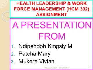 A PRESENTATION
FROM
1. Ndipendoh Kingsly M
2. Patcha Mary
3. Mukere Vivian
16 December 2015 BY GROUP 2 1
HEALTH LEADERSHIP & WORK
FORCE MANAGEMENT (HCM 302)
ASSIGNMENT
 