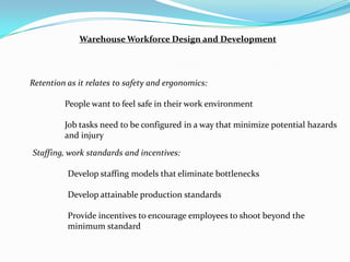 Warehouse Workforce Design and Development




Retention as it relates to safety and ergonomics:

         People want to feel safe in their work environment

         Job tasks need to be configured in a way that minimize potential hazards
         and injury

Staffing, work standards and incentives:

          Develop staffing models that eliminate bottlenecks

          Develop attainable production standards

          Provide incentives to encourage employees to shoot beyond the
          minimum standard
 