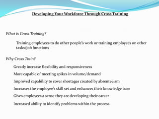 Developing Your Workforce Through Cross Training



What is Cross Training?

      Training employees to do other people’s work or training employees on other
      tasks/job functions

Why Cross Train?

    Greatly increase flexibility and responsiveness
    More capable of meeting spikes in volume/demand
    Improved capability to cover shortages created by absenteeism
    Increases the employee’s skill set and enhances their knowledge base
    Gives employees a sense they are developing their career
    Increased ability to identify problems within the process
 