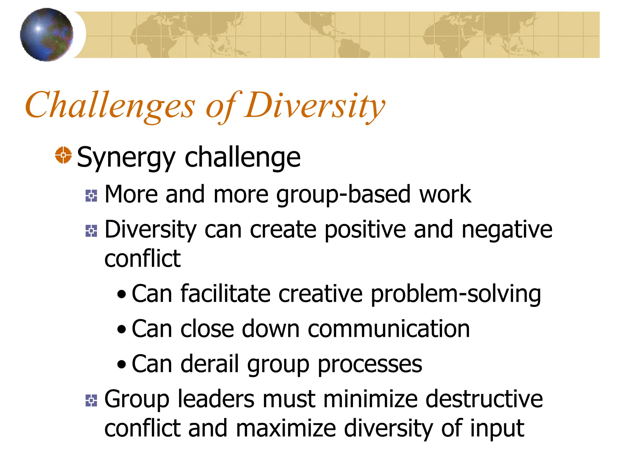 Challenges of Diversity
Synergy challenge
More and more group-based work
Diversity can create positive and negative
conflict
• Can facilitate creative problem-solving
• Can close down communication
• Can derail group processes
Group leaders must minimize destructive
conflict and maximize diversity of input
 