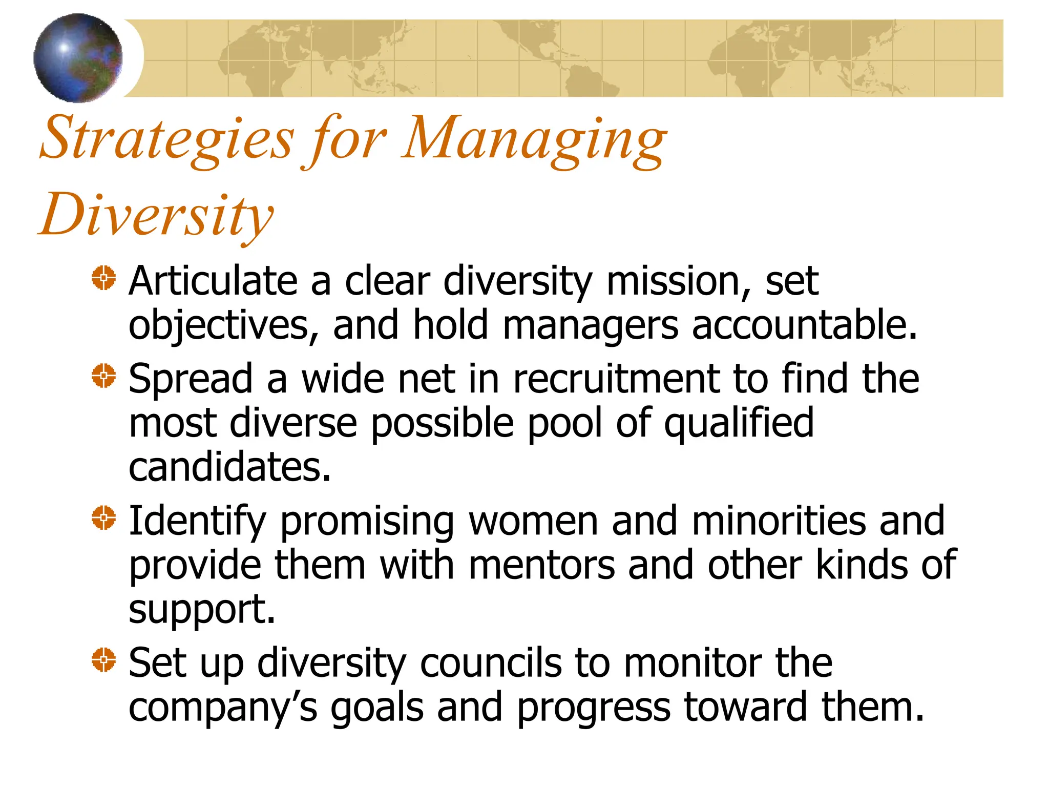 Strategies for Managing
Diversity
Articulate a clear diversity mission, set
objectives, and hold managers accountable.
Spread a wide net in recruitment to find the
most diverse possible pool of qualified
candidates.
Identify promising women and minorities and
provide them with mentors and other kinds of
support.
Set up diversity councils to monitor the
company’s goals and progress toward them.
 