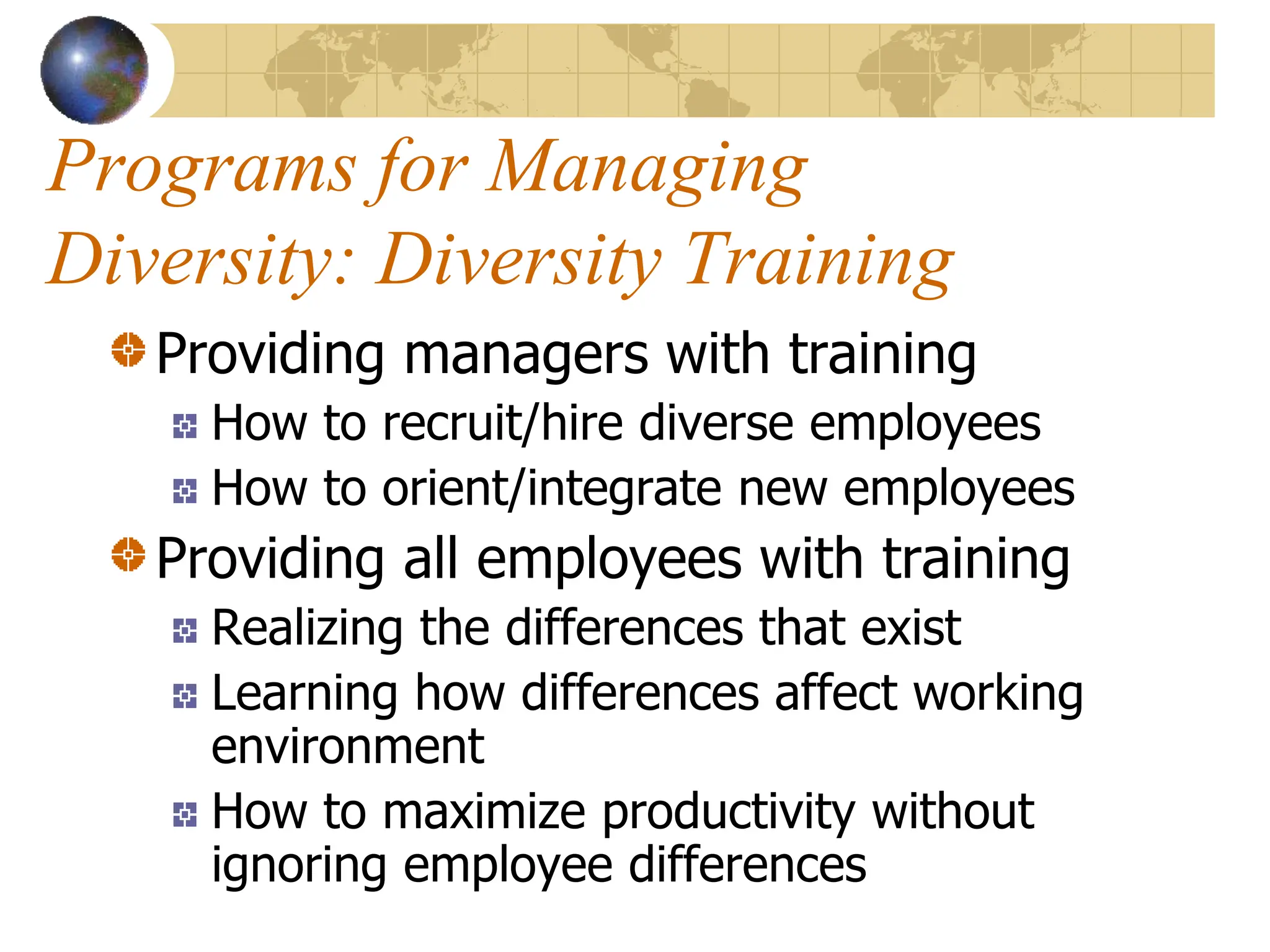 Programs for Managing
Diversity: Diversity Training
Providing managers with training
How to recruit/hire diverse employees
How to orient/integrate new employees
Providing all employees with training
Realizing the differences that exist
Learning how differences affect working
environment
How to maximize productivity without
ignoring employee differences
 
