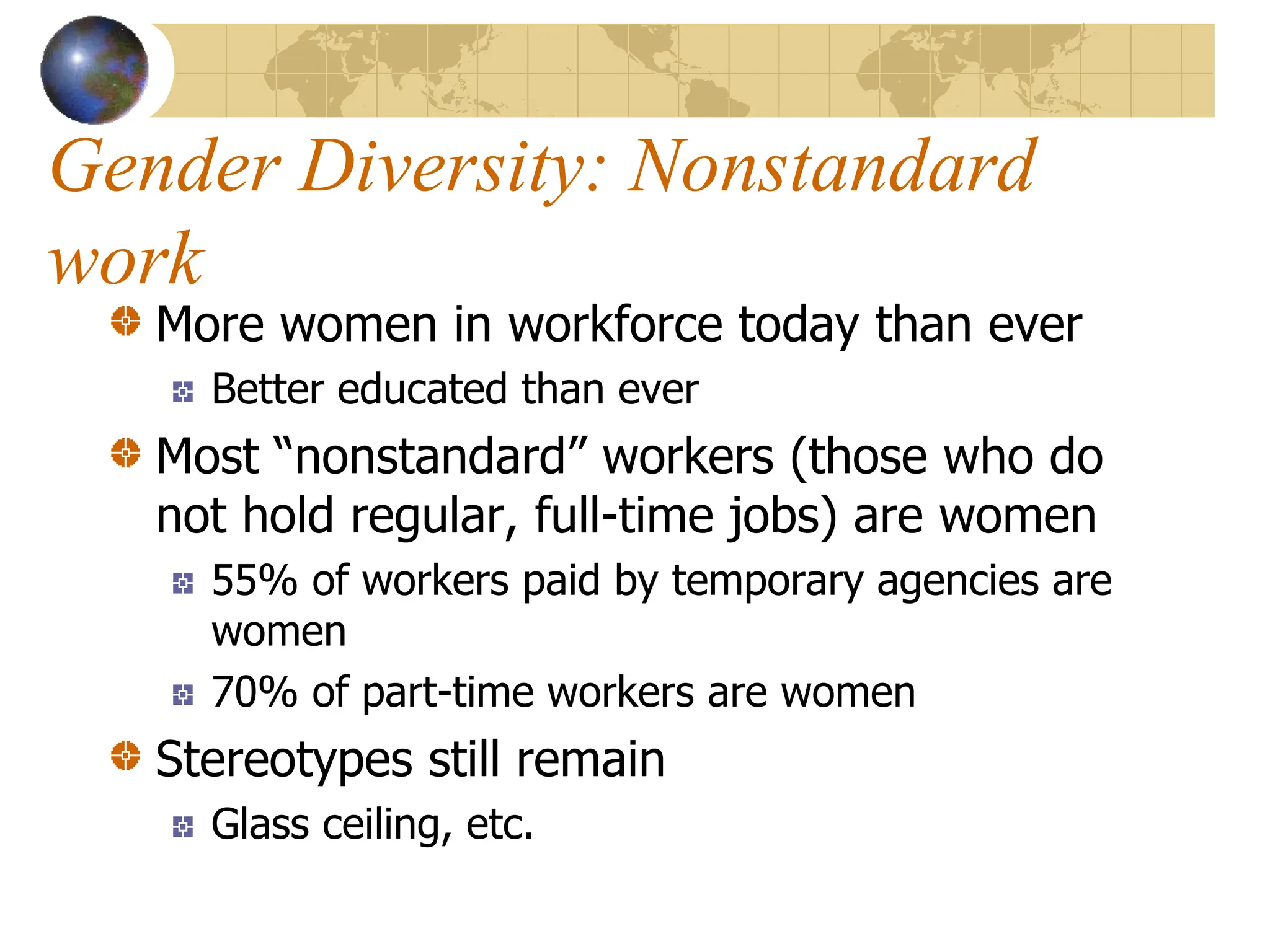Gender Diversity: Nonstandard
work
More women in workforce today than ever
Better educated than ever
Most “nonstandard” workers (those who do
not hold regular, full-time jobs) are women
55% of workers paid by temporary agencies are
women
70% of part-time workers are women
Stereotypes still remain
Glass ceiling, etc.
 