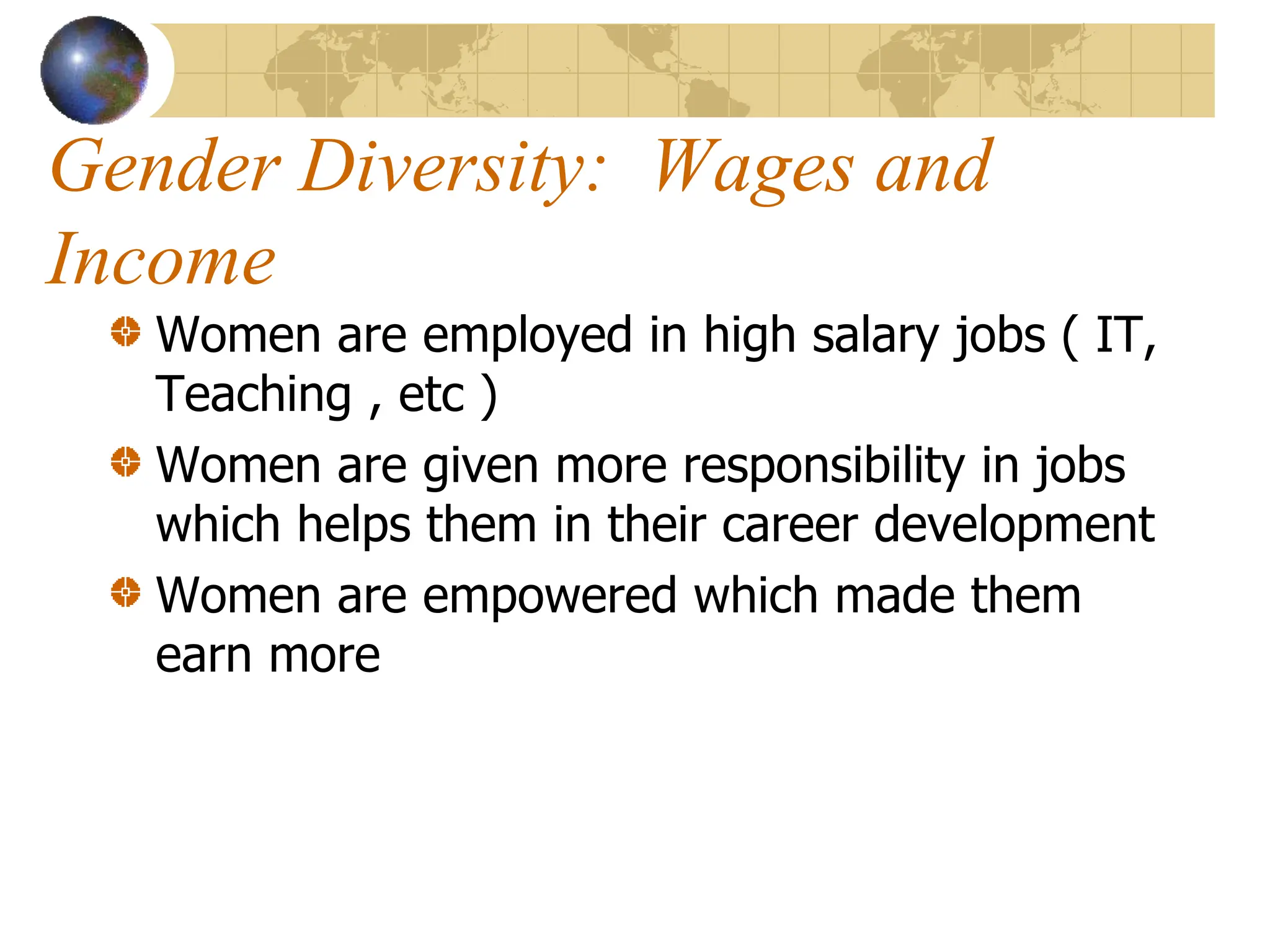 Gender Diversity: Wages and
Income
Women are employed in high salary jobs ( IT,
Teaching , etc )
Women are given more responsibility in jobs
which helps them in their career development
Women are empowered which made them
earn more
 