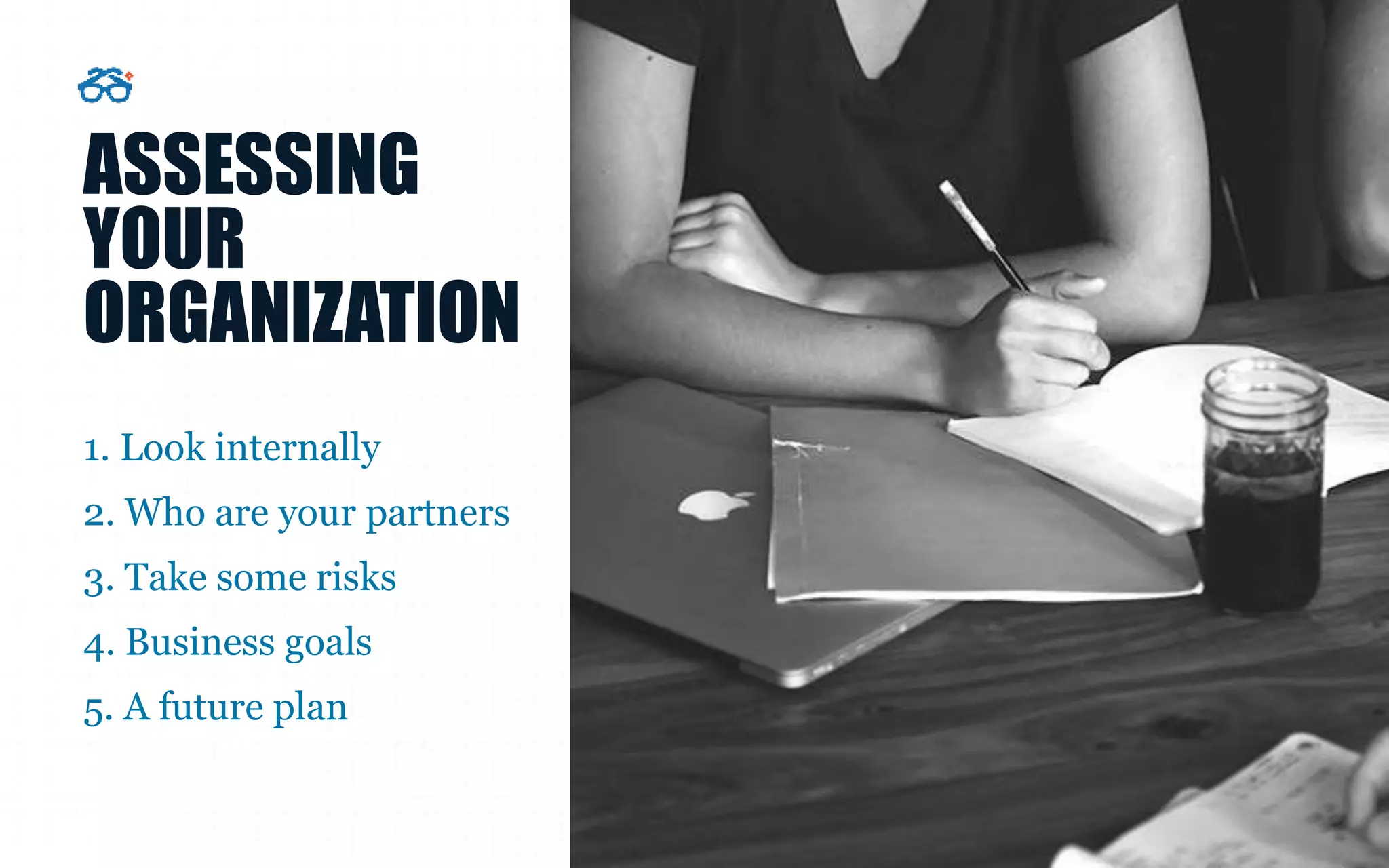 ASSESSING
YOUR
ORGANIZATION
1. Look internally
2. Who are your partners
3. Take some risks
4. Business goals
5. A future plan