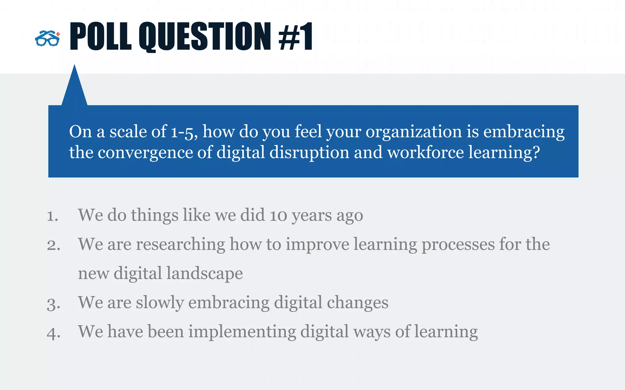 POLL QUESTION #1
1. We do things like we did 10 years ago
2. We are researching how to improve learning processes for the
new digital landscape
3. We are slowly embracing digital changes
4. We have been implementing digital ways of learning
On a scale of 1-5, how do you feel your organization is embracing
the convergence of digital disruption and workforce learning?