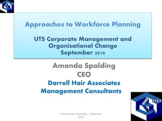 Approaches to Workforce Planning

  UTS Corporate Management and
      Organisational Change
          September 2010

       Amanda Spalding
            CEO
     Darrell Hair Associates
    Management Consultants


         © Darrell Hair Associates – September
                          2010
 