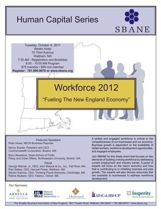Human Capital Series

           Tuesday, October 4, 2011
                   Westin Hotel
                70 Third Avenue
                  Waltham, MA
      7:30 AM - Registration and Breakfast
            8:00 - 10:00 AM Program
         $75 member / $99 non-member
   Register: 781.890.9070 or www.sbane.org




                                      Workforce 2012
                            “Fueling The New England Economy”




                                                                       A skilled and engaged workforce is critical to the
                       Featured Speakers
                                                                       competitiveness of our businesses and our economy.
Peter Howe, NECN Business Reporter
                                                                       Business growth is dependent on the availability of
Nancy Snyder, President and CEO                                        skilled workers, workforce development opportunities,
Commonwealth Corporation, Boston, MA
                                  New England
Barry Bluestone, Dean-School of Public
                                                                       and engaged employees.
                                                                       Join SBANE for this timely event that focuses on key
Policy and Urban Affairs, Northeastern University, Boston, MA          elements of building a strong workforce by addressing
                              Panel                                    current employment and industry trends. A panel of
George Matouk, Jr., CEO, John Matouk & Co., Inc., Fall River, MA       experts will focus on the macro economy and how
Paul Sellew, CEO, Harvest Power, Waltham, MA                           that is contributing to or inhibiting business and jobs
Steven Kokinos, CEO, Thinking Phone Networks, Cambridge, MA            growth. The experts will also discuss resources that
Patrick Mullane, CEO, Fabrico, Oxford, MA                              are available to businesses to address workforce
                                                                       development.

Our Sponsors:




    The Smaller Business Association of New England, 1601 Trapelo Road, Waltham, MA 02451 ~ 781.890.9070 ~ www.sbane.org
 