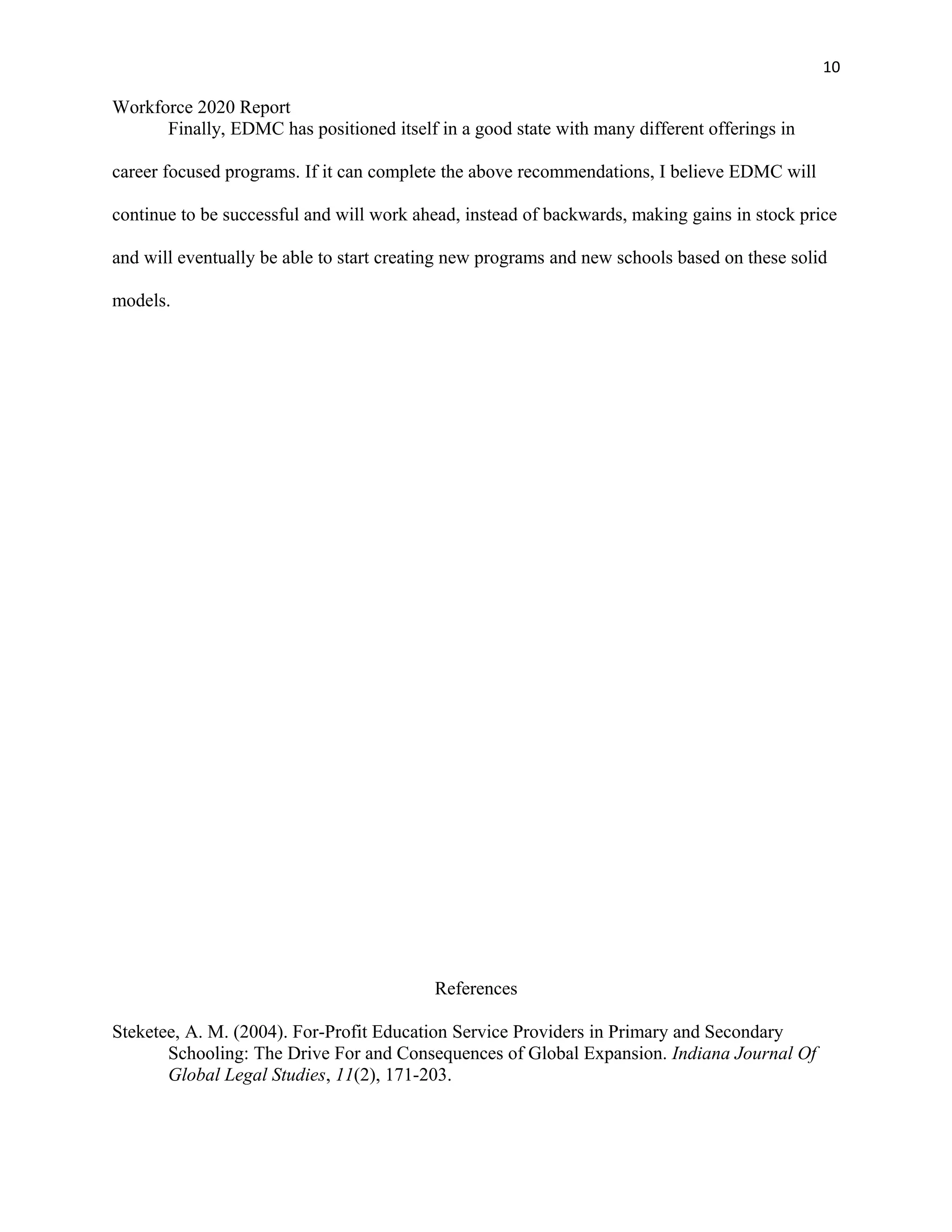 10
Workforce 2020 Report
Finally, EDMC has positioned itself in a good state with many different offerings in
career focused programs. If it can complete the above recommendations, I believe EDMC will
continue to be successful and will work ahead, instead of backwards, making gains in stock price
and will eventually be able to start creating new programs and new schools based on these solid
models.
References
Steketee, A. M. (2004). For-Profit Education Service Providers in Primary and Secondary
Schooling: The Drive For and Consequences of Global Expansion. Indiana Journal Of
Global Legal Studies, 11(2), 171-203.
 