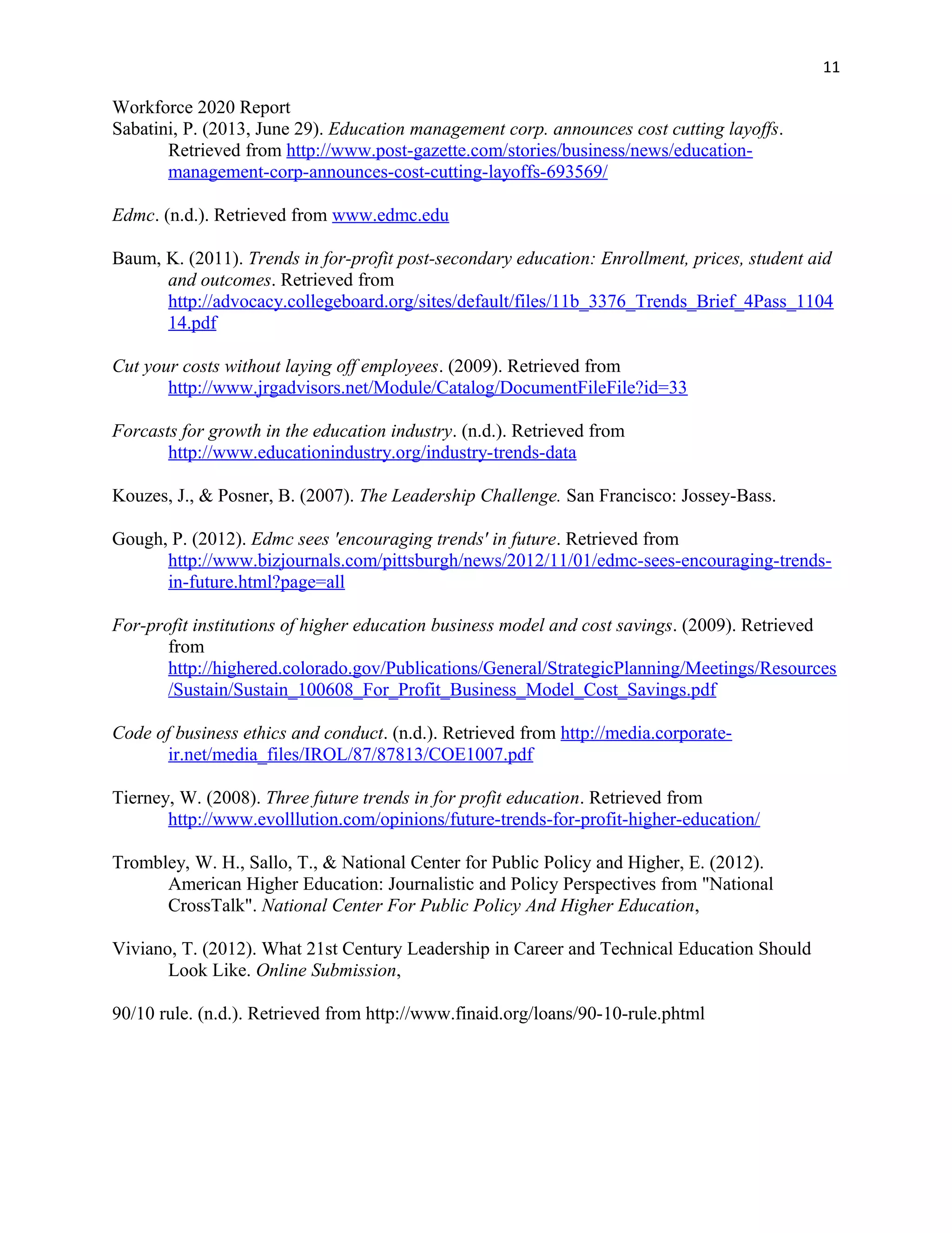 11
Workforce 2020 Report
Sabatini, P. (2013, June 29). Education management corp. announces cost cutting layoffs.
Retrieved from http://www.post-gazette.com/stories/business/news/education-
management-corp-announces-cost-cutting-layoffs-693569/
Edmc. (n.d.). Retrieved from www.edmc.edu
Baum, K. (2011). Trends in for-profit post-secondary education: Enrollment, prices, student aid
and outcomes. Retrieved from
http://advocacy.collegeboard.org/sites/default/files/11b_3376_Trends_Brief_4Pass_1104
14.pdf
Cut your costs without laying off employees. (2009). Retrieved from
http://www.jrgadvisors.net/Module/Catalog/DocumentFileFile?id=33
Forcasts for growth in the education industry. (n.d.). Retrieved from
http://www.educationindustry.org/industry-trends-data
Kouzes, J., & Posner, B. (2007). The Leadership Challenge. San Francisco: Jossey-Bass.
Gough, P. (2012). Edmc sees 'encouraging trends' in future. Retrieved from
http://www.bizjournals.com/pittsburgh/news/2012/11/01/edmc-sees-encouraging-trends-
in-future.html?page=all
For-profit institutions of higher education business model and cost savings. (2009). Retrieved
from
http://highered.colorado.gov/Publications/General/StrategicPlanning/Meetings/Resources
/Sustain/Sustain_100608_For_Profit_Business_Model_Cost_Savings.pdf
Code of business ethics and conduct. (n.d.). Retrieved from http://media.corporate-
ir.net/media_files/IROL/87/87813/COE1007.pdf
Tierney, W. (2008). Three future trends in for profit education. Retrieved from
http://www.evolllution.com/opinions/future-trends-for-profit-higher-education/
Trombley, W. H., Sallo, T., & National Center for Public Policy and Higher, E. (2012).
American Higher Education: Journalistic and Policy Perspectives from "National
CrossTalk". National Center For Public Policy And Higher Education,
Viviano, T. (2012). What 21st Century Leadership in Career and Technical Education Should
Look Like. Online Submission,
90/10 rule. (n.d.). Retrieved from http://www.finaid.org/loans/90-10-rule.phtml
 