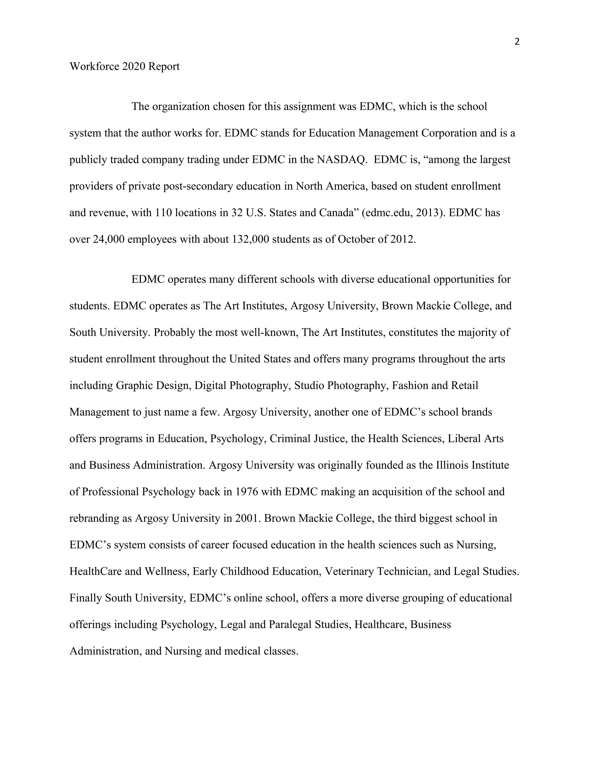 2
Workforce 2020 Report
The organization chosen for this assignment was EDMC, which is the school
system that the author works for. EDMC stands for Education Management Corporation and is a
publicly traded company trading under EDMC in the NASDAQ. EDMC is, “among the largest
providers of private post-secondary education in North America, based on student enrollment
and revenue, with 110 locations in 32 U.S. States and Canada” (edmc.edu, 2013). EDMC has
over 24,000 employees with about 132,000 students as of October of 2012.
EDMC operates many different schools with diverse educational opportunities for
students. EDMC operates as The Art Institutes, Argosy University, Brown Mackie College, and
South University. Probably the most well-known, The Art Institutes, constitutes the majority of
student enrollment throughout the United States and offers many programs throughout the arts
including Graphic Design, Digital Photography, Studio Photography, Fashion and Retail
Management to just name a few. Argosy University, another one of EDMC’s school brands
offers programs in Education, Psychology, Criminal Justice, the Health Sciences, Liberal Arts
and Business Administration. Argosy University was originally founded as the Illinois Institute
of Professional Psychology back in 1976 with EDMC making an acquisition of the school and
rebranding as Argosy University in 2001. Brown Mackie College, the third biggest school in
EDMC’s system consists of career focused education in the health sciences such as Nursing,
HealthCare and Wellness, Early Childhood Education, Veterinary Technician, and Legal Studies.
Finally South University, EDMC’s online school, offers a more diverse grouping of educational
offerings including Psychology, Legal and Paralegal Studies, Healthcare, Business
Administration, and Nursing and medical classes.
 