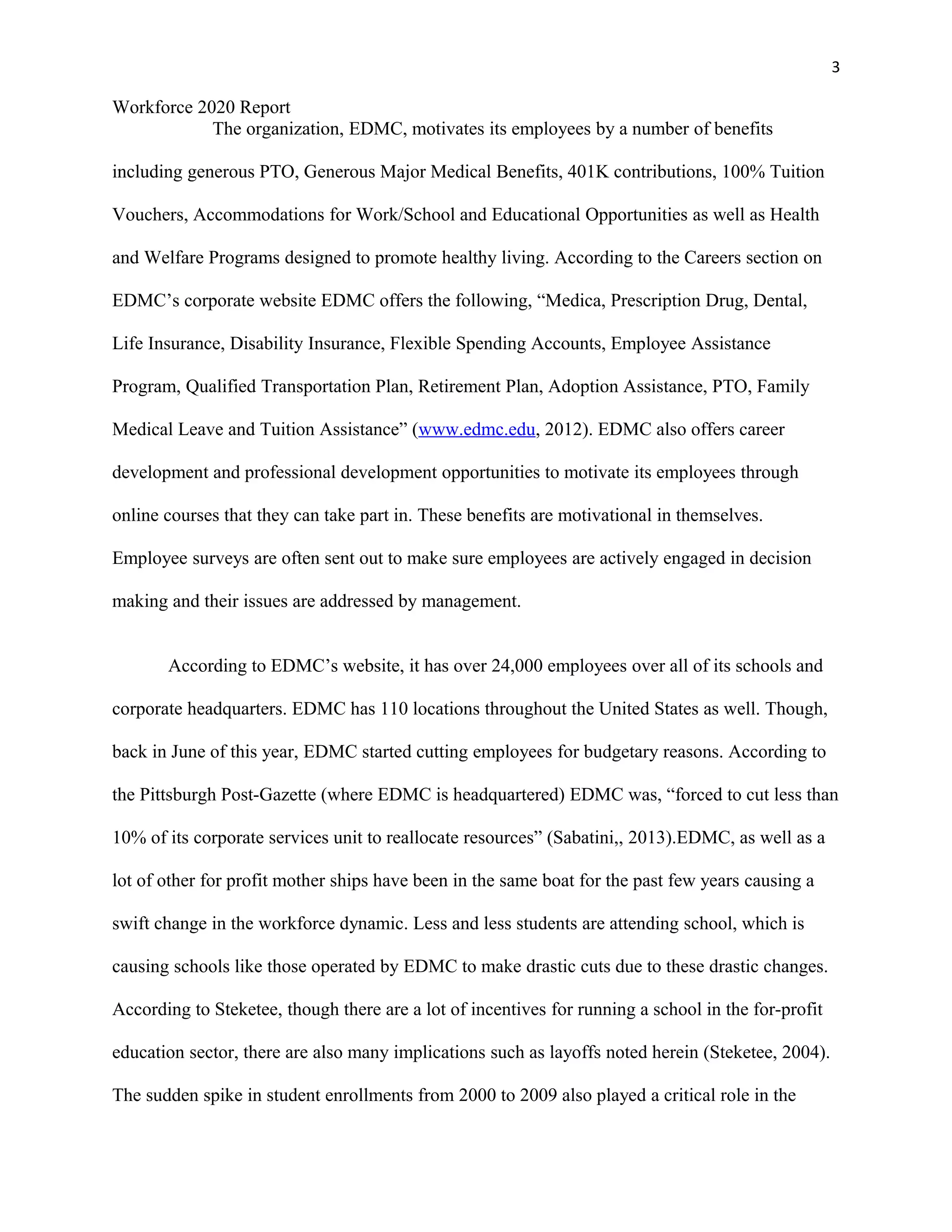 3
Workforce 2020 Report
The organization, EDMC, motivates its employees by a number of benefits
including generous PTO, Generous Major Medical Benefits, 401K contributions, 100% Tuition
Vouchers, Accommodations for Work/School and Educational Opportunities as well as Health
and Welfare Programs designed to promote healthy living. According to the Careers section on
EDMC’s corporate website EDMC offers the following, “Medica, Prescription Drug, Dental,
Life Insurance, Disability Insurance, Flexible Spending Accounts, Employee Assistance
Program, Qualified Transportation Plan, Retirement Plan, Adoption Assistance, PTO, Family
Medical Leave and Tuition Assistance” (www.edmc.edu, 2012). EDMC also offers career
development and professional development opportunities to motivate its employees through
online courses that they can take part in. These benefits are motivational in themselves.
Employee surveys are often sent out to make sure employees are actively engaged in decision
making and their issues are addressed by management.
According to EDMC’s website, it has over 24,000 employees over all of its schools and
corporate headquarters. EDMC has 110 locations throughout the United States as well. Though,
back in June of this year, EDMC started cutting employees for budgetary reasons. According to
the Pittsburgh Post-Gazette (where EDMC is headquartered) EDMC was, “forced to cut less than
10% of its corporate services unit to reallocate resources” (Sabatini,, 2013).EDMC, as well as a
lot of other for profit mother ships have been in the same boat for the past few years causing a
swift change in the workforce dynamic. Less and less students are attending school, which is
causing schools like those operated by EDMC to make drastic cuts due to these drastic changes.
According to Steketee, though there are a lot of incentives for running a school in the for-profit
education sector, there are also many implications such as layoffs noted herein (Steketee, 2004).
The sudden spike in student enrollments from 2000 to 2009 also played a critical role in the
 
