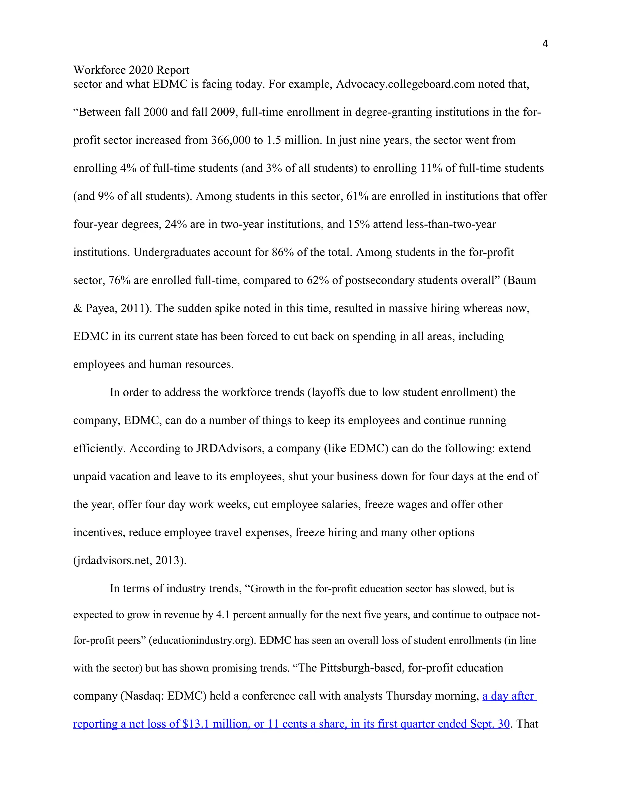 4
Workforce 2020 Report
sector and what EDMC is facing today. For example, Advocacy.collegeboard.com noted that,
“Between fall 2000 and fall 2009, full-time enrollment in degree-granting institutions in the for-
profit sector increased from 366,000 to 1.5 million. In just nine years, the sector went from
enrolling 4% of full-time students (and 3% of all students) to enrolling 11% of full-time students
(and 9% of all students). Among students in this sector, 61% are enrolled in institutions that offer
four-year degrees, 24% are in two-year institutions, and 15% attend less-than-two-year
institutions. Undergraduates account for 86% of the total. Among students in the for-profit
sector, 76% are enrolled full-time, compared to 62% of postsecondary students overall” (Baum
& Payea, 2011). The sudden spike noted in this time, resulted in massive hiring whereas now,
EDMC in its current state has been forced to cut back on spending in all areas, including
employees and human resources.
In order to address the workforce trends (layoffs due to low student enrollment) the
company, EDMC, can do a number of things to keep its employees and continue running
efficiently. According to JRDAdvisors, a company (like EDMC) can do the following: extend
unpaid vacation and leave to its employees, shut your business down for four days at the end of
the year, offer four day work weeks, cut employee salaries, freeze wages and offer other
incentives, reduce employee travel expenses, freeze hiring and many other options
(jrdadvisors.net, 2013).
In terms of industry trends, “Growth in the for-profit education sector has slowed, but is
expected to grow in revenue by 4.1 percent annually for the next five years, and continue to outpace not-
for-profit peers” (educationindustry.org). EDMC has seen an overall loss of student enrollments (in line
with the sector) but has shown promising trends. “The Pittsburgh-based, for-profit education
company (Nasdaq: EDMC) held a conference call with analysts Thursday morning, a day after
reporting a net loss of $13.1 million, or 11 cents a share, in its first quarter ended Sept. 30. That
 