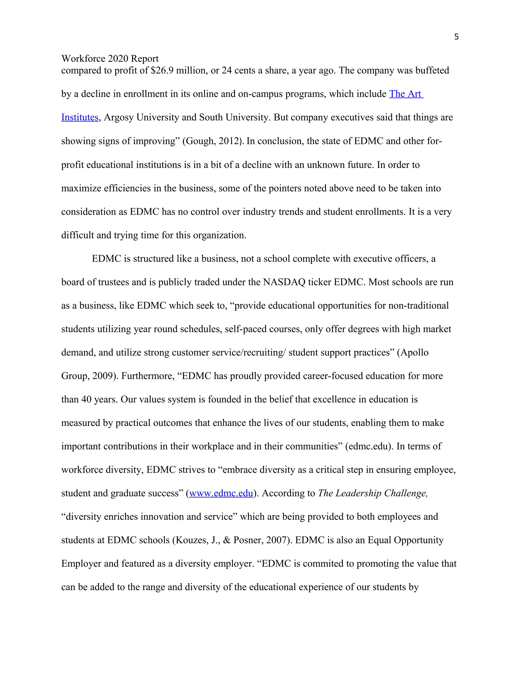 5
Workforce 2020 Report
compared to profit of $26.9 million, or 24 cents a share, a year ago. The company was buffeted
by a decline in enrollment in its online and on-campus programs, which include The Art
Institutes, Argosy University and South University. But company executives said that things are
showing signs of improving” (Gough, 2012). In conclusion, the state of EDMC and other for-
profit educational institutions is in a bit of a decline with an unknown future. In order to
maximize efficiencies in the business, some of the pointers noted above need to be taken into
consideration as EDMC has no control over industry trends and student enrollments. It is a very
difficult and trying time for this organization.
EDMC is structured like a business, not a school complete with executive officers, a
board of trustees and is publicly traded under the NASDAQ ticker EDMC. Most schools are run
as a business, like EDMC which seek to, “provide educational opportunities for non-traditional
students utilizing year round schedules, self-paced courses, only offer degrees with high market
demand, and utilize strong customer service/recruiting/ student support practices” (Apollo
Group, 2009). Furthermore, “EDMC has proudly provided career-focused education for more
than 40 years. Our values system is founded in the belief that excellence in education is
measured by practical outcomes that enhance the lives of our students, enabling them to make
important contributions in their workplace and in their communities” (edmc.edu). In terms of
workforce diversity, EDMC strives to “embrace diversity as a critical step in ensuring employee,
student and graduate success” (www.edmc.edu). According to The Leadership Challenge,
“diversity enriches innovation and service” which are being provided to both employees and
students at EDMC schools (Kouzes, J., & Posner, 2007). EDMC is also an Equal Opportunity
Employer and featured as a diversity employer. “EDMC is commited to promoting the value that
can be added to the range and diversity of the educational experience of our students by
 