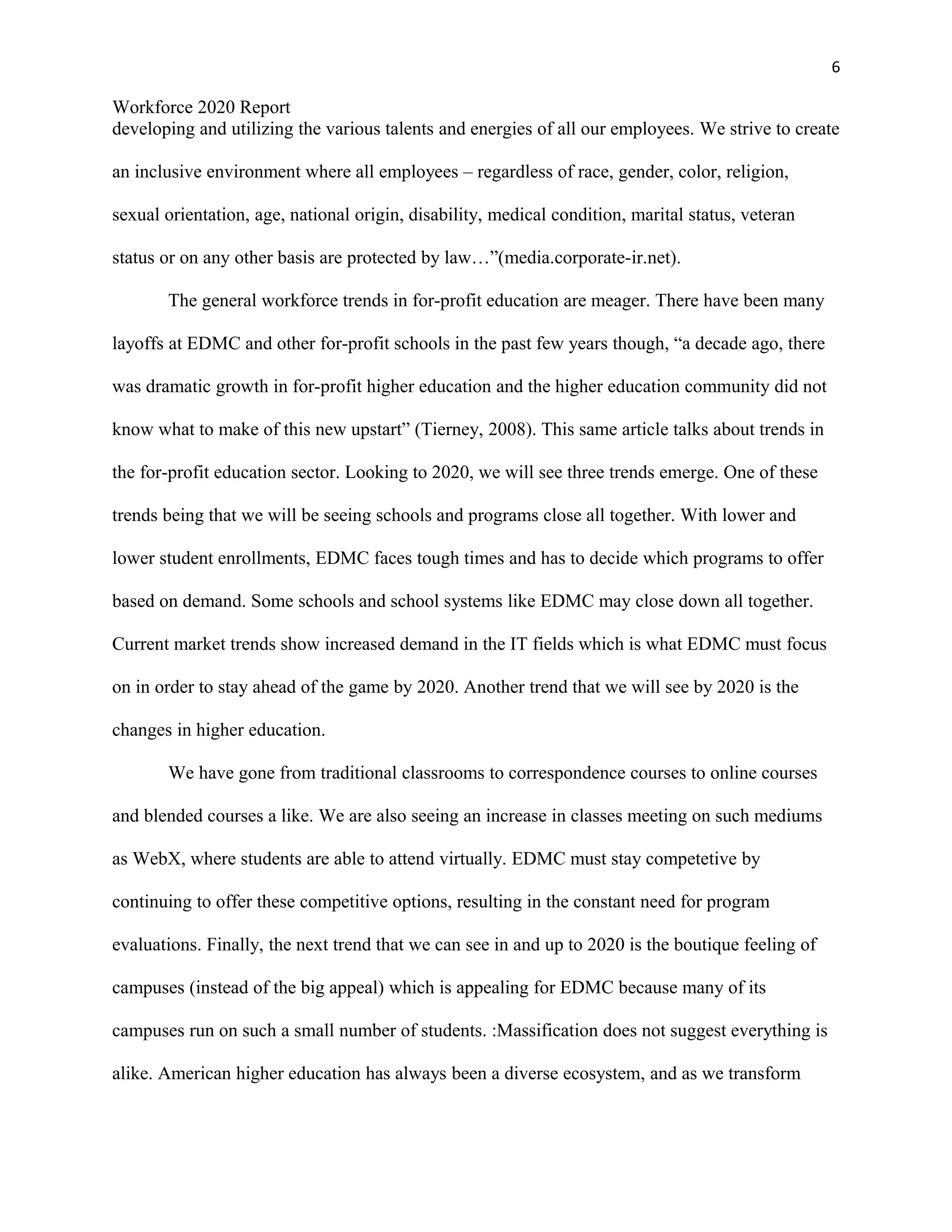 6
Workforce 2020 Report
developing and utilizing the various talents and energies of all our employees. We strive to create
an inclusive environment where all employees – regardless of race, gender, color, religion,
sexual orientation, age, national origin, disability, medical condition, marital status, veteran
status or on any other basis are protected by law…”(media.corporate-ir.net).
The general workforce trends in for-profit education are meager. There have been many
layoffs at EDMC and other for-profit schools in the past few years though, “a decade ago, there
was dramatic growth in for-profit higher education and the higher education community did not
know what to make of this new upstart” (Tierney, 2008). This same article talks about trends in
the for-profit education sector. Looking to 2020, we will see three trends emerge. One of these
trends being that we will be seeing schools and programs close all together. With lower and
lower student enrollments, EDMC faces tough times and has to decide which programs to offer
based on demand. Some schools and school systems like EDMC may close down all together.
Current market trends show increased demand in the IT fields which is what EDMC must focus
on in order to stay ahead of the game by 2020. Another trend that we will see by 2020 is the
changes in higher education.
We have gone from traditional classrooms to correspondence courses to online courses
and blended courses a like. We are also seeing an increase in classes meeting on such mediums
as WebX, where students are able to attend virtually. EDMC must stay competetive by
continuing to offer these competitive options, resulting in the constant need for program
evaluations. Finally, the next trend that we can see in and up to 2020 is the boutique feeling of
campuses (instead of the big appeal) which is appealing for EDMC because many of its
campuses run on such a small number of students. :Massification does not suggest everything is
alike. American higher education has always been a diverse ecosystem, and as we transform
 