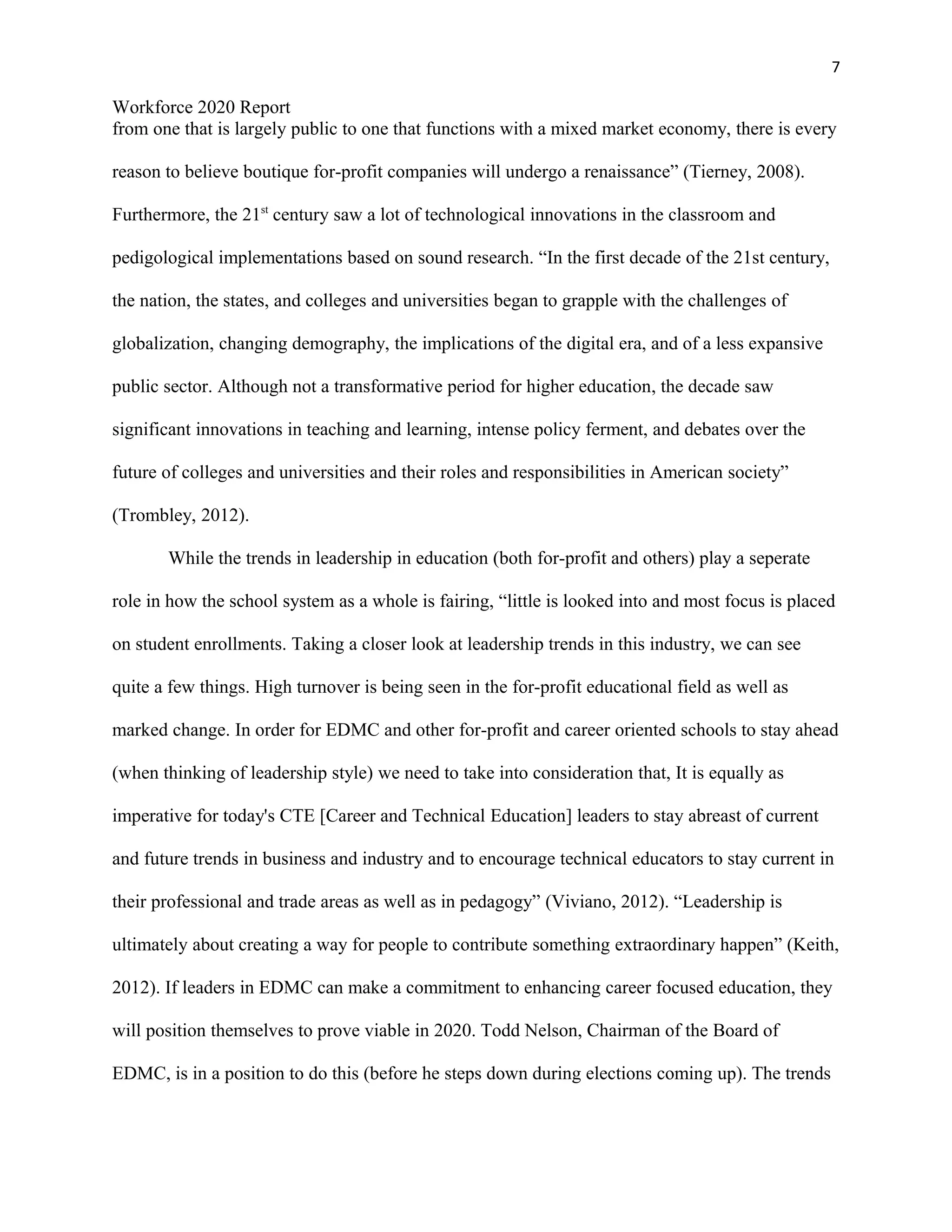 7
Workforce 2020 Report
from one that is largely public to one that functions with a mixed market economy, there is every
reason to believe boutique for-profit companies will undergo a renaissance” (Tierney, 2008).
Furthermore, the 21st
century saw a lot of technological innovations in the classroom and
pedigological implementations based on sound research. “In the first decade of the 21st century,
the nation, the states, and colleges and universities began to grapple with the challenges of
globalization, changing demography, the implications of the digital era, and of a less expansive
public sector. Although not a transformative period for higher education, the decade saw
significant innovations in teaching and learning, intense policy ferment, and debates over the
future of colleges and universities and their roles and responsibilities in American society”
(Trombley, 2012).
While the trends in leadership in education (both for-profit and others) play a seperate
role in how the school system as a whole is fairing, “little is looked into and most focus is placed
on student enrollments. Taking a closer look at leadership trends in this industry, we can see
quite a few things. High turnover is being seen in the for-profit educational field as well as
marked change. In order for EDMC and other for-profit and career oriented schools to stay ahead
(when thinking of leadership style) we need to take into consideration that, It is equally as
imperative for today's CTE [Career and Technical Education] leaders to stay abreast of current
and future trends in business and industry and to encourage technical educators to stay current in
their professional and trade areas as well as in pedagogy” (Viviano, 2012). “Leadership is
ultimately about creating a way for people to contribute something extraordinary happen” (Keith,
2012). If leaders in EDMC can make a commitment to enhancing career focused education, they
will position themselves to prove viable in 2020. Todd Nelson, Chairman of the Board of
EDMC, is in a position to do this (before he steps down during elections coming up). The trends
 