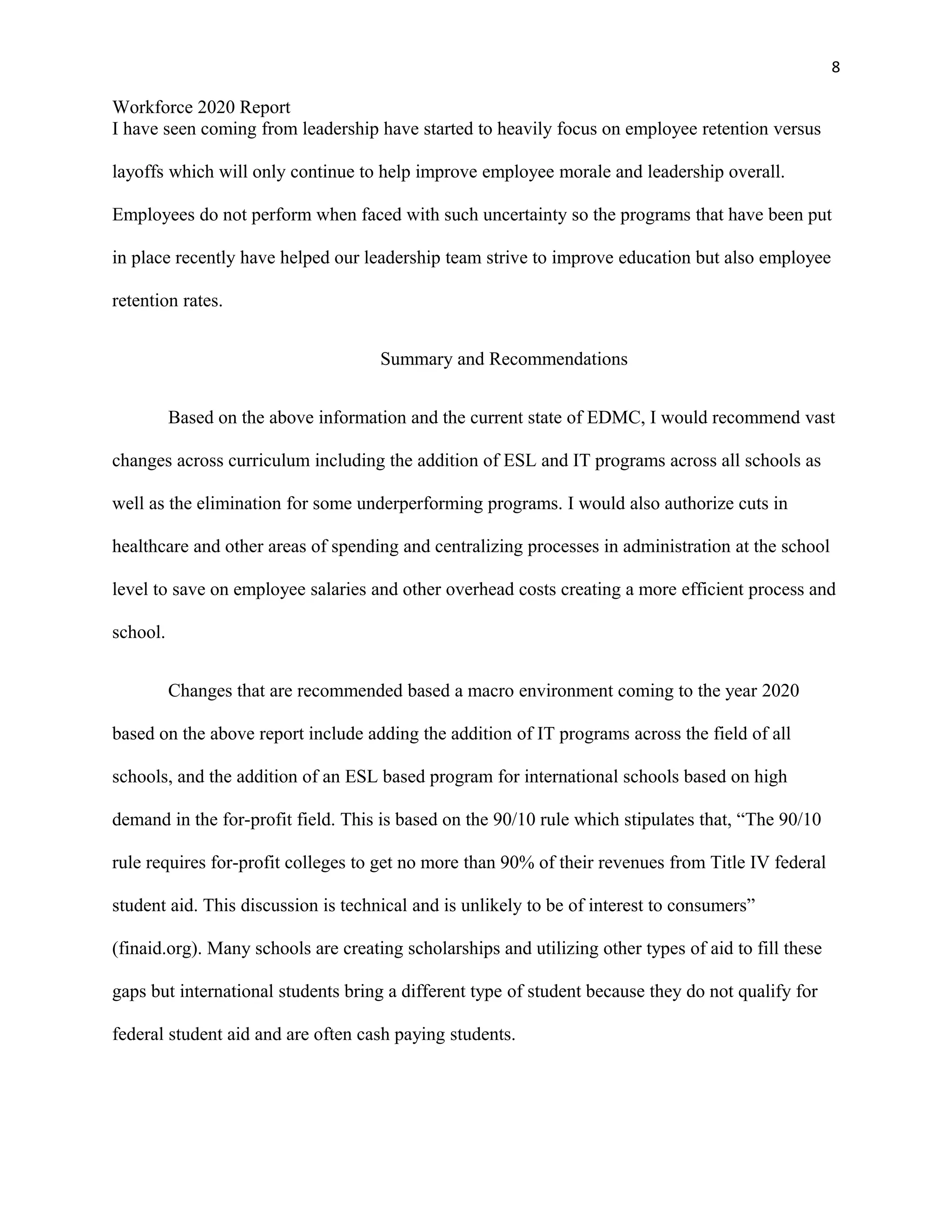 8
Workforce 2020 Report
I have seen coming from leadership have started to heavily focus on employee retention versus
layoffs which will only continue to help improve employee morale and leadership overall.
Employees do not perform when faced with such uncertainty so the programs that have been put
in place recently have helped our leadership team strive to improve education but also employee
retention rates.
Summary and Recommendations
Based on the above information and the current state of EDMC, I would recommend vast
changes across curriculum including the addition of ESL and IT programs across all schools as
well as the elimination for some underperforming programs. I would also authorize cuts in
healthcare and other areas of spending and centralizing processes in administration at the school
level to save on employee salaries and other overhead costs creating a more efficient process and
school.
Changes that are recommended based a macro environment coming to the year 2020
based on the above report include adding the addition of IT programs across the field of all
schools, and the addition of an ESL based program for international schools based on high
demand in the for-profit field. This is based on the 90/10 rule which stipulates that, “The 90/10
rule requires for-profit colleges to get no more than 90% of their revenues from Title IV federal
student aid. This discussion is technical and is unlikely to be of interest to consumers”
(finaid.org). Many schools are creating scholarships and utilizing other types of aid to fill these
gaps but international students bring a different type of student because they do not qualify for
federal student aid and are often cash paying students.
 