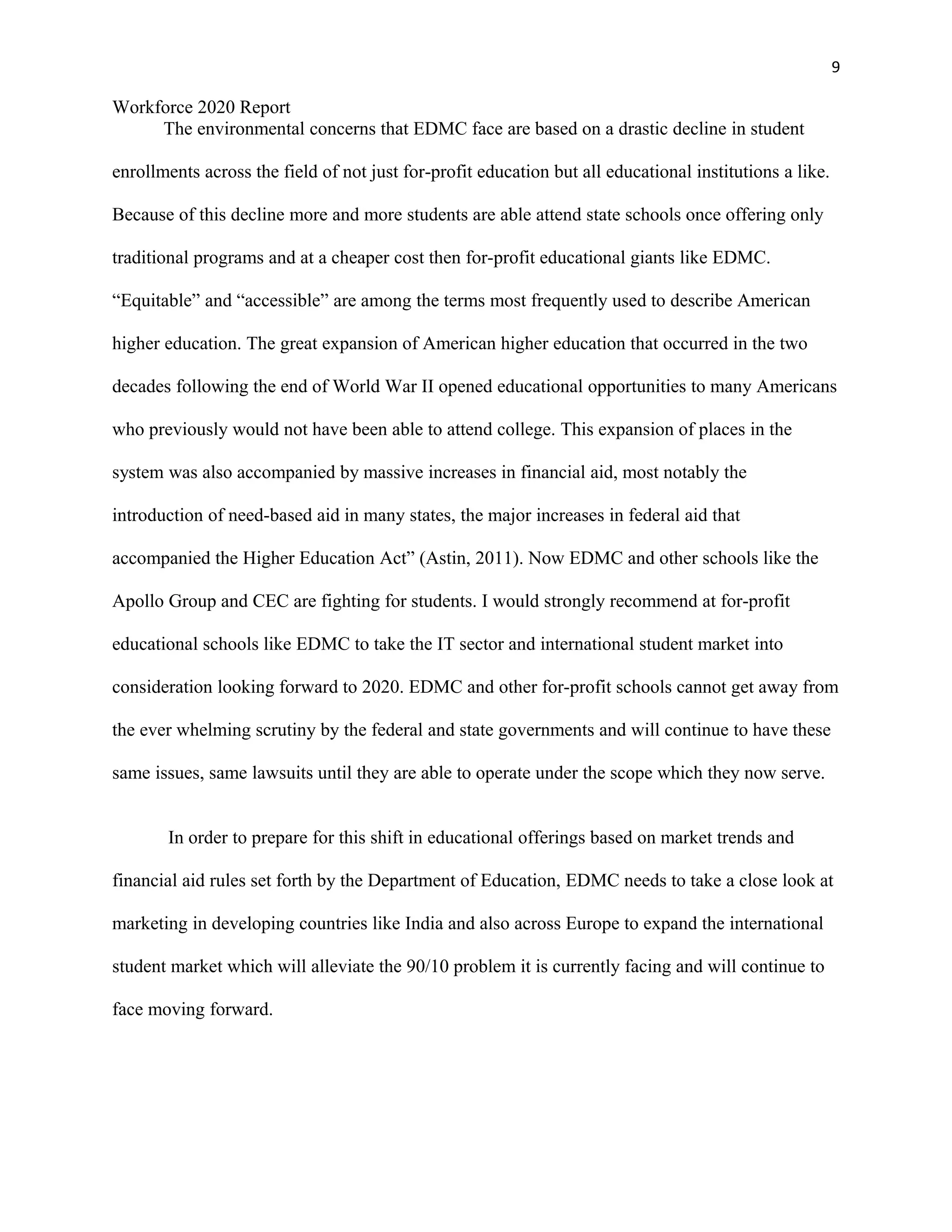 9
Workforce 2020 Report
The environmental concerns that EDMC face are based on a drastic decline in student
enrollments across the field of not just for-profit education but all educational institutions a like.
Because of this decline more and more students are able attend state schools once offering only
traditional programs and at a cheaper cost then for-profit educational giants like EDMC.
“Equitable” and “accessible” are among the terms most frequently used to describe American
higher education. The great expansion of American higher education that occurred in the two
decades following the end of World War II opened educational opportunities to many Americans
who previously would not have been able to attend college. This expansion of places in the
system was also accompanied by massive increases in financial aid, most notably the
introduction of need-based aid in many states, the major increases in federal aid that
accompanied the Higher Education Act” (Astin, 2011). Now EDMC and other schools like the
Apollo Group and CEC are fighting for students. I would strongly recommend at for-profit
educational schools like EDMC to take the IT sector and international student market into
consideration looking forward to 2020. EDMC and other for-profit schools cannot get away from
the ever whelming scrutiny by the federal and state governments and will continue to have these
same issues, same lawsuits until they are able to operate under the scope which they now serve.
In order to prepare for this shift in educational offerings based on market trends and
financial aid rules set forth by the Department of Education, EDMC needs to take a close look at
marketing in developing countries like India and also across Europe to expand the international
student market which will alleviate the 90/10 problem it is currently facing and will continue to
face moving forward.
 