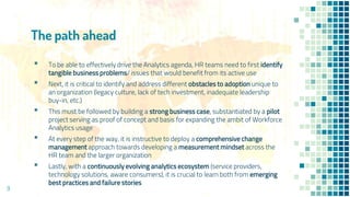 The path ahead
9
▪ To be able to effectively drive the Analytics agenda, HR teams need to first identify
tangible business problems/ issues that would benefit from its active use
▪ Next, it is critical to identify and address different obstacles to adoption unique to
an organization (legacy culture, lack of tech investment, inadequate leadership
buy-in, etc.)
▪ This must be followed by building a strong business case, substantiated by a pilot
project serving as proof of concept and basis for expanding the ambit of Workforce
Analytics usage
▪ At every step of the way, it is instructive to deploy a comprehensive change
management approach towards developing a measurement mindset across the
HR team and the larger organization
▪ Lastly, with a continuously evolving analytics ecosystem (service providers,
technology solutions, aware consumers), it is crucial to learn both from emerging
best practices and failure stories
 