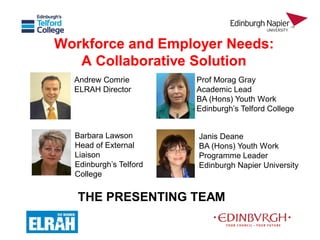 Workforce and Employer Needs: 
A Collaborative Solution 
Andrew Comrie 
ELRAH Director 
Barbara Lawson 
Head of External 
Liaison 
Edinburgh’s Telford 
College 
Prof Morag Gray 
Academic Lead 
BA (Hons) Youth Work 
Edinburgh’s Telford College 
Janis Deane 
BA (Hons) Youth Work 
Programme Leader 
Edinburgh Napier University 
THE PRESENTING TEAM 
 