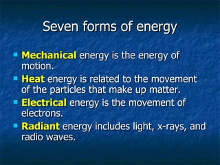 Seven forms of energy Mechanical   energy   is the energy of motion. Heat   energy   is related to the movement of the particles that make up matter. Electrical   energy   is the movement of electrons. Radiant   energy   includes light, x-rays, and radio waves. 