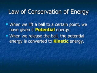 Law of Conservation of Energy When we lift a ball to a certain point, we have given it  Potential  energy. When we release the ball, the potential energy is converted to  Kinetic  energy. 