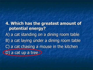4. Which has the greatest amount of potential energy? A) a cat standing on a dining room table  B) a cat laying under a dining room table  C) a cat chasing a mouse in the kitchen  D) a cat up a tree  