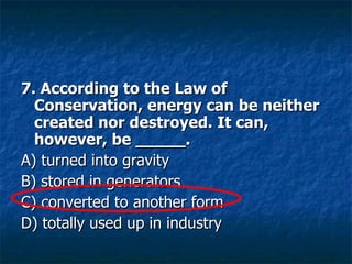 7. According to the Law of Conservation, energy can be neither created nor destroyed. It can, however, be _____. A) turned into gravity  B) stored in generators  C) converted to another form  D) totally used up in industry  