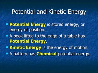 Potential and Kinetic Energy Potential Energy   is stored energy, or energy of position. A book lifted to the edge of a table has  Potential Energy . Kinetic Energy   is the energy of motion. A battery has  Chemical   potential energy. 