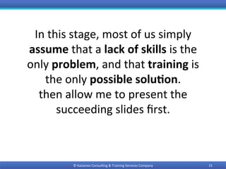 In	this	stage,	most	of	us	simply	
assume	that	a	lack	of	skills	is	the	
only	problem,	and	that	training	is	
the	only	possible	solu9on.	
then	allow	me	to	present	the	
succeeding	slides	ﬁrst.	
21	©	Kaizenex	Consul0ng	&	Training	Services	Company	
 
