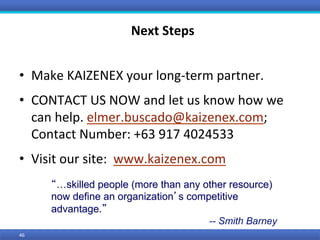 46	
Next	Steps	
•  Make	KAIZENEX	your	long-term	partner.	
•  CONTACT	US	NOW	and	let	us	know	how	we	
can	help.	elmer.buscado@kaizenex.com;	
Contact	Number:	+63	917	4024533	
•  Visit	our	site:		www.kaizenex.com	
“…skilled people (more than any other resource)
now define an organization’s competitive
advantage.”
-- Smith Barney
 