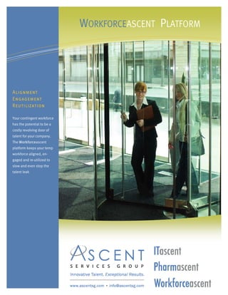 WORKFORCEASCENT PLATFORM




Alignment
Engagement
Reutilization

Your contingent workforce
has the potential to be a
costly revolving door of
talent for your company.
The Workforceascent
platform keeps your temp
workforce aligned, en-
gaged and re-utilized to
slow and even stop the
talent leak
 