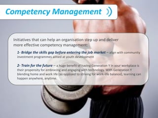 Competency Management
1- Bridge the skills gap before entering the job market – align with community
investment programmes aimed at youth development
2- Train for the future – a huge benefit of having Generation Y in your workplace is
their propensity for embracing and engaging with technology. With Generation Y
blending home and work life (as opposed to striving for work-life balance), learning can
happen anywhere, anytime.
Initiatives that can help an organisation step up and deliver
more effective competency management:
 