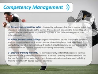Competency Management
3- Design your competitive edge – Enabled by technology, learning is moving out of the
classroom and going directly to the learner. Knowledge will be pushed to the desktop where
agents can have direct access to data that’s updated in real time and designed to push
information alerts.
4- Adapt, but maximise skilling – organisations should be able to show the benefit of
each technique and whether a revised approach is enabling faster track towards full
competency – which is currently about 8 weeks. It should also allow for cost comparisons
and information on the level of performance being delivered by trainees.
5- Create a training warranty – a training warranty system that associates training
expenditure with guaranteed improvements in service capability will help transform the
learning function into a value centre, and demonstrate return on investment by linking
training benefits with desired business objectives.
 