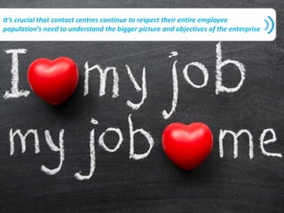 It’s crucial that contact centres continue to respect their entire employee
population’s need to understand the bigger picture and objectives of the enterprise
 