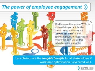 The power of employee engagement
Workforce optimisation (WFO) is
obviously important for the
contact centre industry – a
“people business” – and
optimising human resources to
ensure the best use of this
valued asset is a priority.
Less obvious are the tangible benefits for all stakeholders if
workforce optimisation is executed well.
 