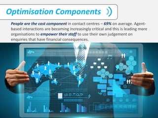 People are the cost component in contact centres – 69% on average. Agent-
based interactions are becoming increasingly critical and this is leading more
organisations to empower their staff to use their own judgement on
enquiries that have financial consequences.
Optimisation Components
 
