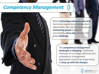 Competency Management
While technology advances may help
harmonise operational management
approaches, the task of managing and
motivating people to deliver
consistently, every day, remains the
great challenge.
The competency management
landscape is changing. Traditional
methods are no longer effective and
competency management
approaches need to be modernised
to keep up with the changes.
 