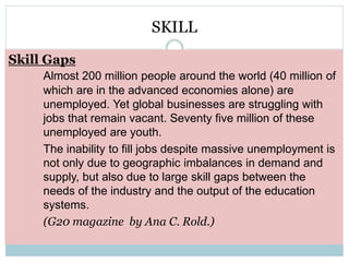 SKILL 
Skill Gaps 
Almost 200 million people around the world (40 million of 
which are in the advanced economies alone) are 
unemployed. Yet global businesses are struggling with 
jobs that remain vacant. Seventy five million of these 
unemployed are youth. 
The inability to fill jobs despite massive unemployment is 
not only due to geographic imbalances in demand and 
supply, but also due to large skill gaps between the 
needs of the industry and the output of the education 
systems. 
(G20 magazine by Ana C. Rold.) 
 